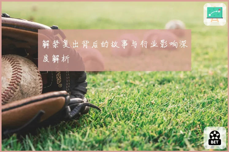 解禁复出背后的故事与行业影响深度解析