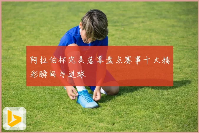 阿拉伯杯完美落幕盘点赛事十大精彩瞬间与进球