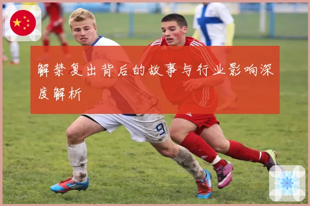 解禁复出背后的故事与行业影响深度解析