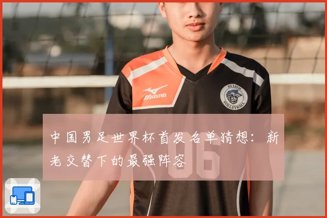 中国男足世界杯首发名单猜想：新老交替下的最强阵容