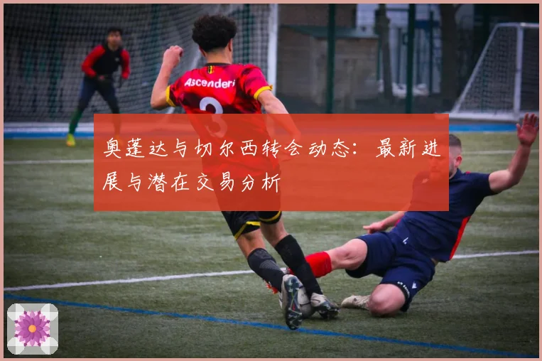 奥蓬达与切尔西转会动态：最新进展与潜在交易分析