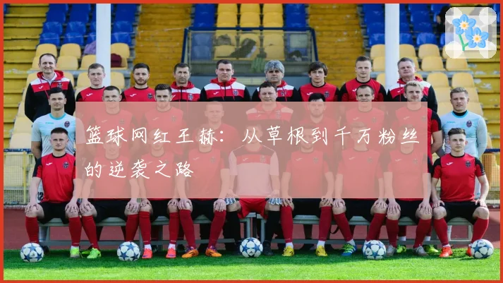 篮球网红王赫：从草根到千万粉丝的逆袭之路