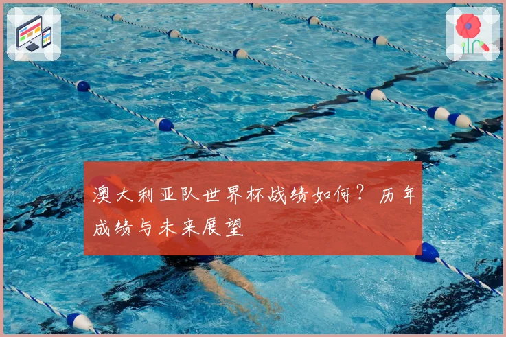 澳大利亚队世界杯战绩如何？历年成绩与未来展望