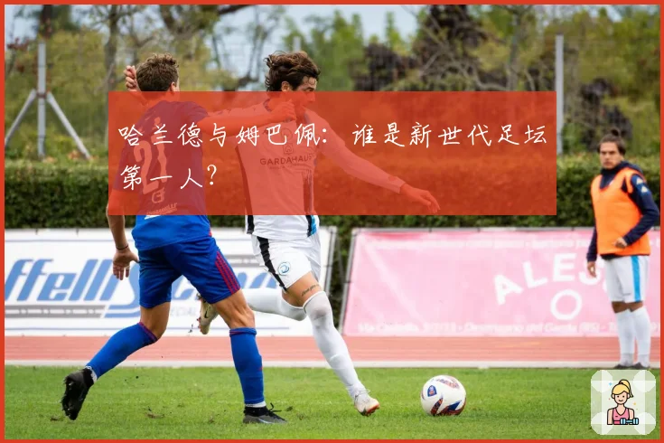 哈兰德与姆巴佩：谁是新世代足坛第一人？