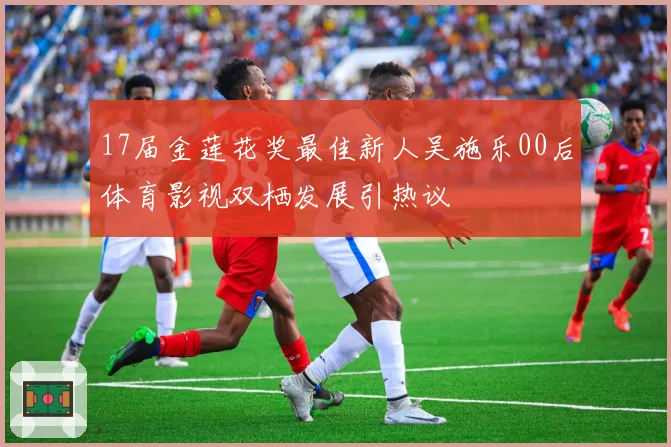 17届金莲花奖最佳新人吴施乐00后体育影视双栖发展引热议