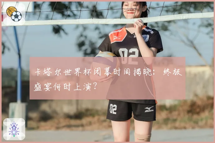 卡塔尔世界杯闭幕时间揭晓：终极盛宴何时上演？