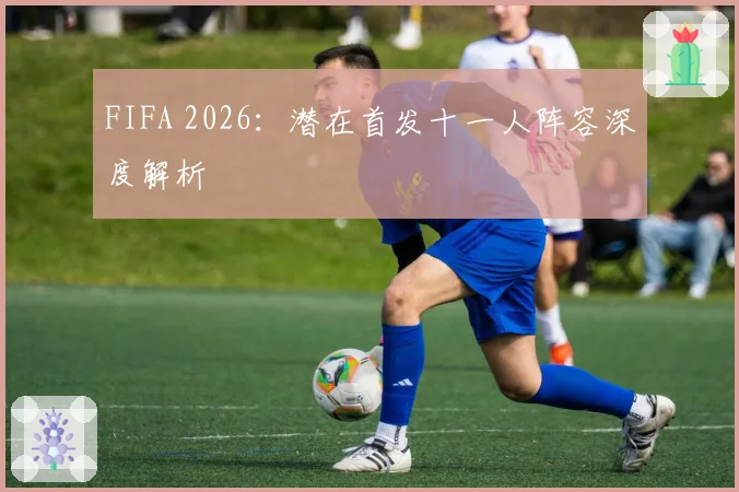 FIFA 2026：潜在首发十一人阵容深度解析