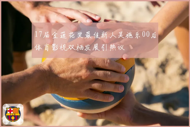 17届金莲花奖最佳新人吴施乐00后体育影视双栖发展引热议