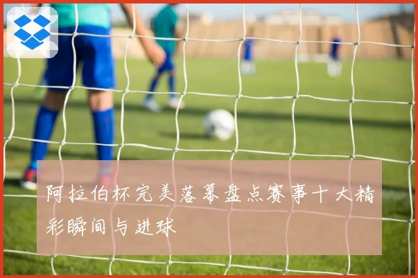 阿拉伯杯完美落幕盘点赛事十大精彩瞬间与进球