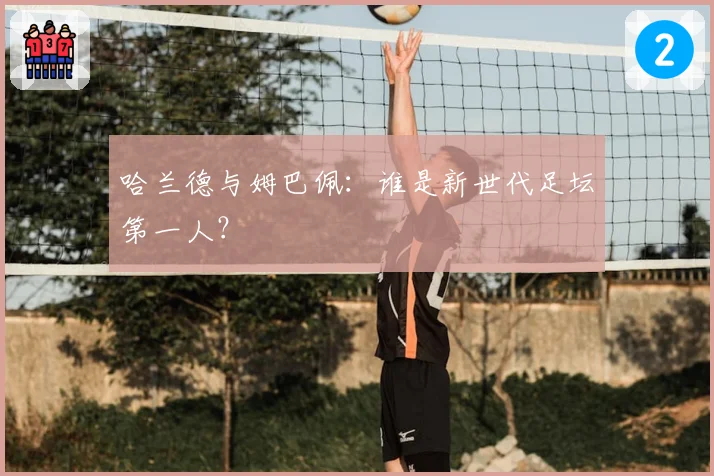 哈兰德与姆巴佩：谁是新世代足坛第一人？