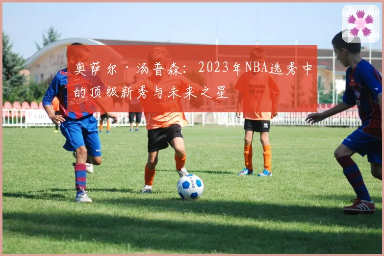 奥萨尔·汤普森：2023年NBA选秀中的顶级新秀与未来之星