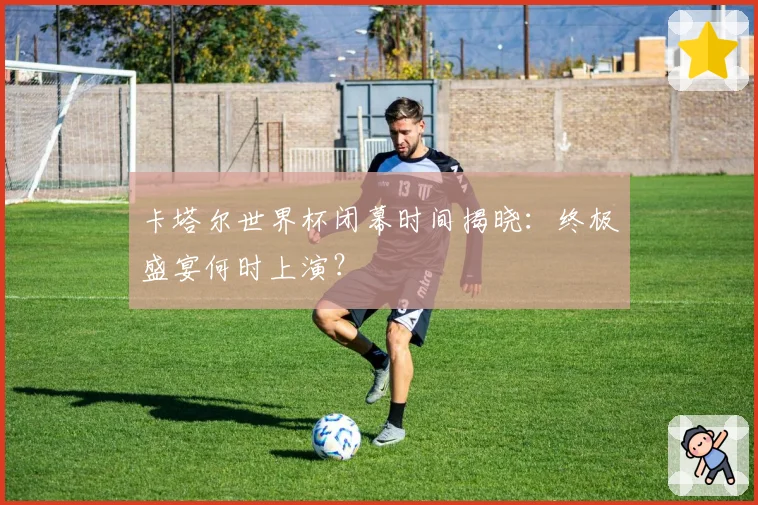 卡塔尔世界杯闭幕时间揭晓：终极盛宴何时上演？