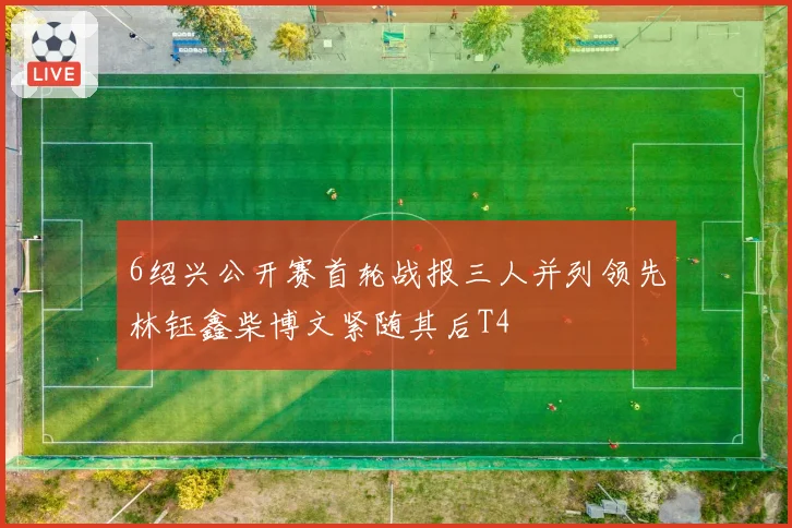 6绍兴公开赛首轮战报三人并列领先林钰鑫柴博文紧随其后T4