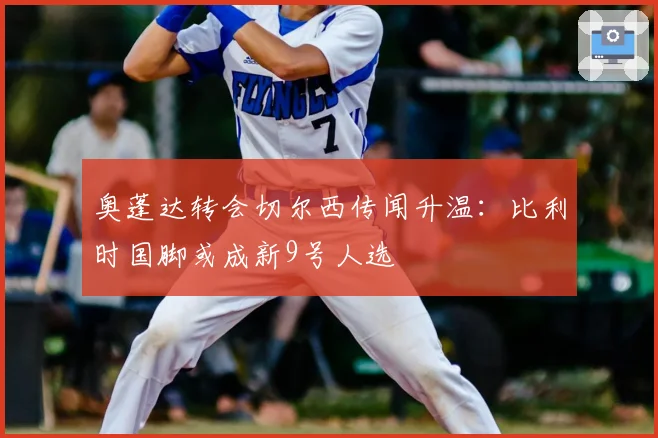 奥蓬达转会切尔西传闻升温：比利时国脚或成新9号人选